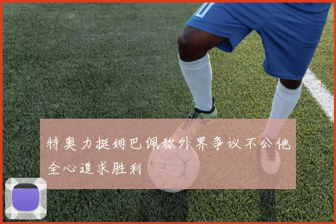 特奥力挺姆巴佩称外界争议不公他全心追求胜利