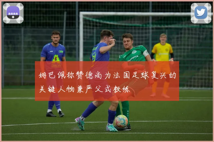 姆巴佩称赞德尚为法国足球复兴的关键人物兼严父式教练