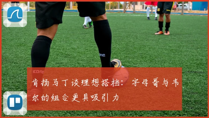 肯扬马丁谈理想搭档：字母哥与韦尔的组合更具吸引力