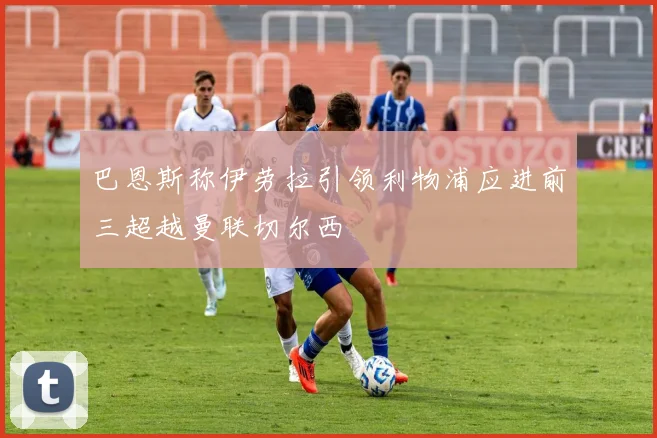 巴恩斯称伊劳拉引领利物浦应进前三超越曼联切尔西