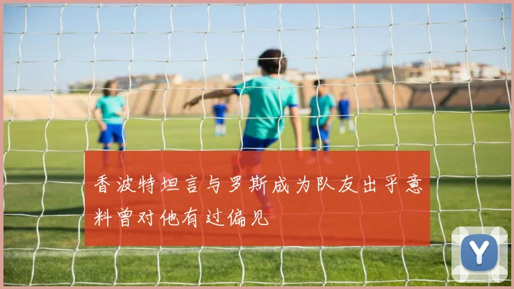 香波特坦言与罗斯成为队友出乎意料曾对他有过偏见