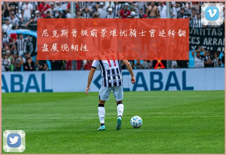 尼克斯晋级前景堪忧骑士曾逆转翻盘展现韧性