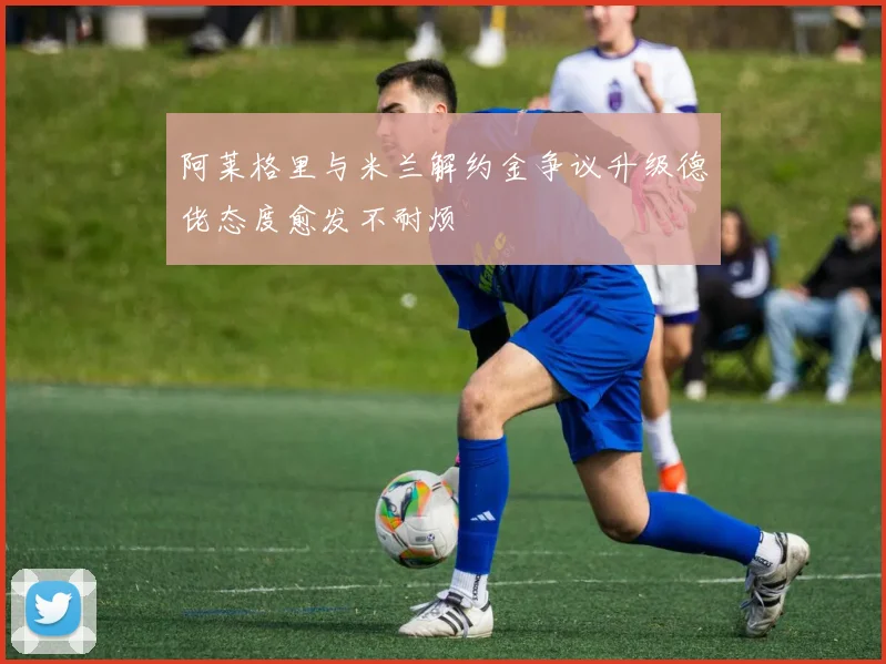 阿莱格里与米兰解约金争议升级德佬态度愈发不耐烦