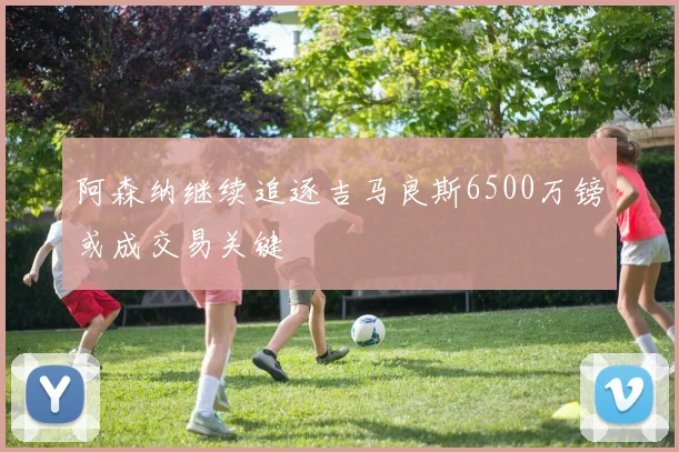 阿森纳继续追逐吉马良斯6500万镑或成交易关键