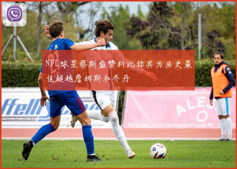 NFL球星蔡斯盛赞科比称其为历史最佳超越詹姆斯和乔丹