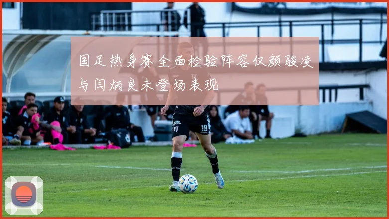国足热身赛全面检验阵容仅颜骏凌与闫炳良未登场表现