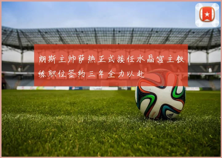 朗斯主帅萨热正式接任水晶宫主教练职位签约三年全力以赴