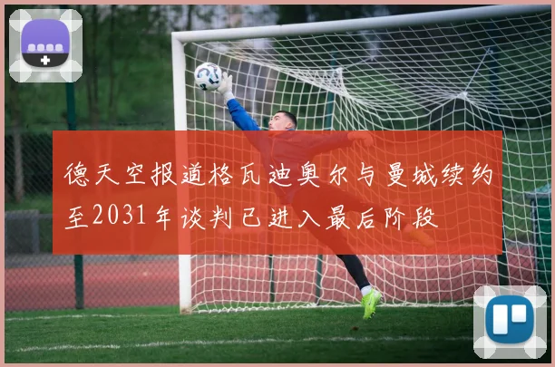 德天空报道格瓦迪奥尔与曼城续约至2031年谈判已进入最后阶段