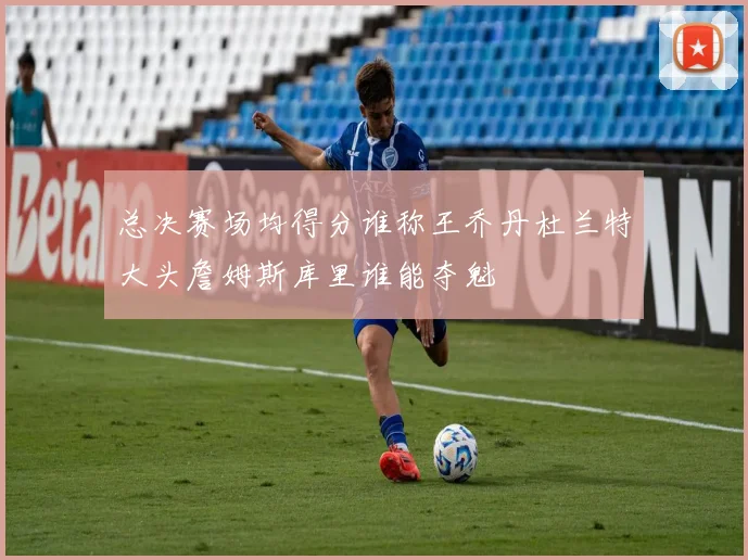 总决赛场均得分谁称王乔丹杜兰特大头詹姆斯库里谁能夺魁