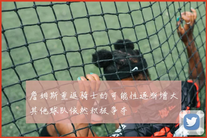 詹姆斯重返骑士的可能性逐渐增大其他球队依然积极争夺