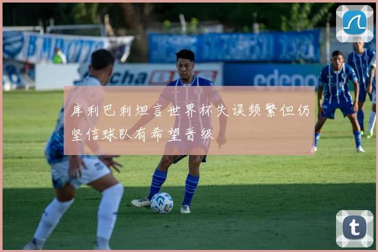 库利巴利坦言世界杯失误频繁但仍坚信球队有希望晋级